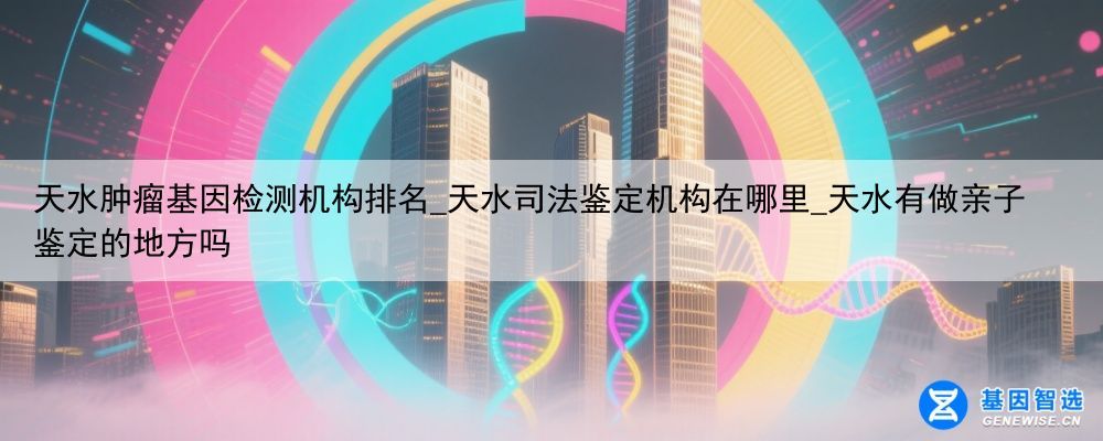 天水肿瘤基因检测机构排名_天水司法鉴定机构在哪里_天水有做亲子鉴定的地方吗
