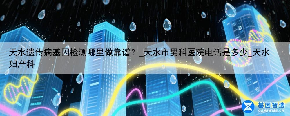 天水遗传病基因检测哪里做靠谱?_天水市男科医院电话是多少_天水妇产科