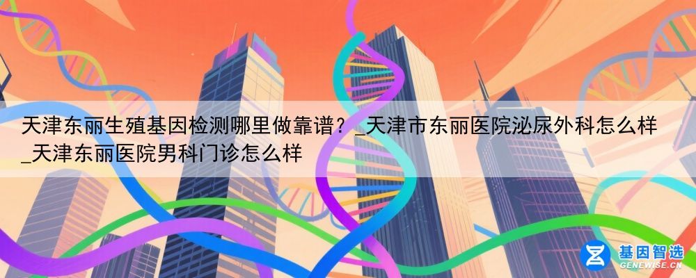 天津东丽生殖基因检测哪里做靠谱？_天津市东丽医院泌尿外科怎么样_天津东丽医院男科门诊怎么样