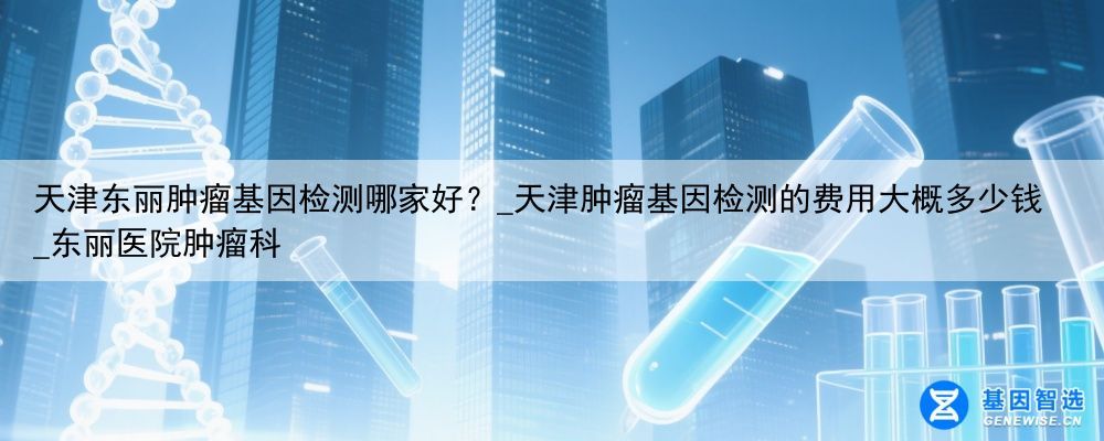 天津东丽肿瘤基因检测哪家好？_天津肿瘤基因检测的费用大概多少钱_东丽医院肿瘤科