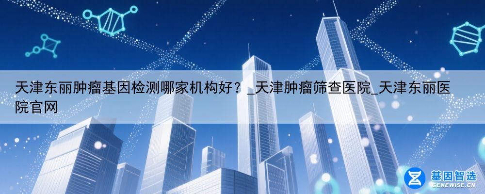 天津东丽肿瘤基因检测哪家机构好？_天津肿瘤筛查医院_天津东丽医院官网
