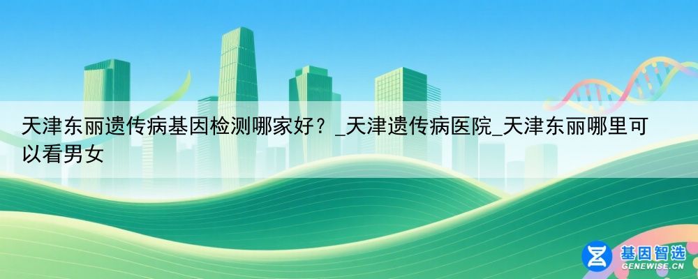 天津东丽遗传病基因检测哪家好？_天津遗传病医院_天津东丽哪里可以看男女