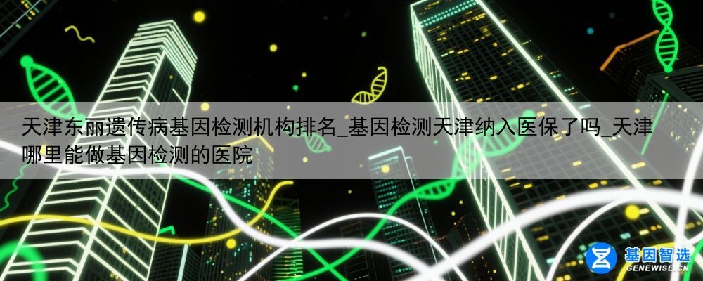 天津东丽遗传病基因检测机构排名_基因检测天津纳入医保了吗_天津哪里能做基因检测的医院