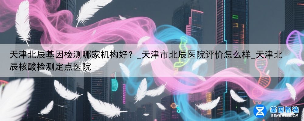 天津北辰基因检测哪家机构好？_天津市北辰医院评价怎么样_天津北辰核酸检测定点医院