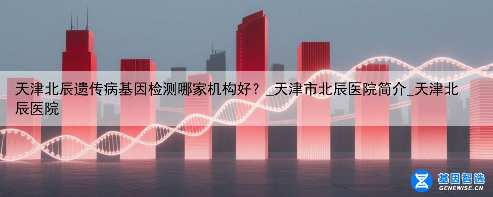 天津北辰遗传病基因检测哪家机构好？_天津市北辰医院简介_天津北辰医院