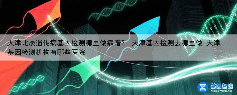 天津北辰遗传病基因检测哪里做靠谱？_天津基因检测去哪里做_天津基因检测机构有哪些医院