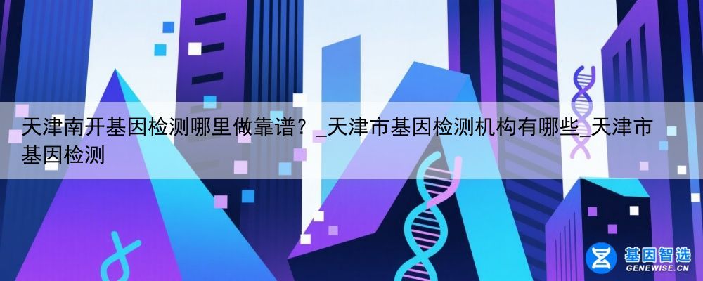 天津南开基因检测哪里做靠谱？_天津市基因检测机构有哪些_天津市基因检测