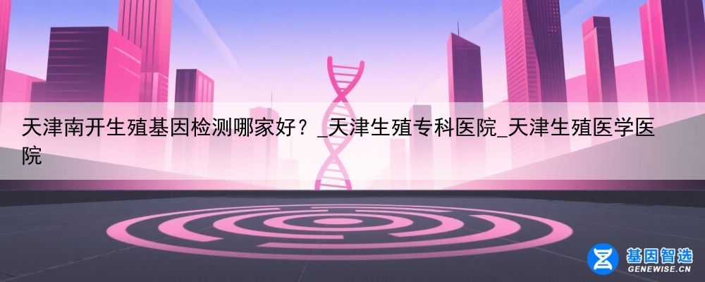 天津南开生殖基因检测哪家好？_天津生殖专科医院_天津生殖医学医院