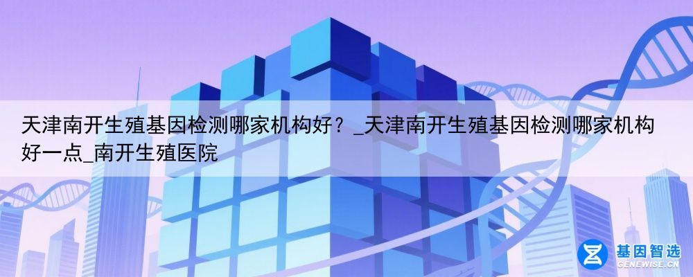 天津南开生殖基因检测哪家机构好？_天津南开生殖基因检测哪家机构好一点_南开生殖医院