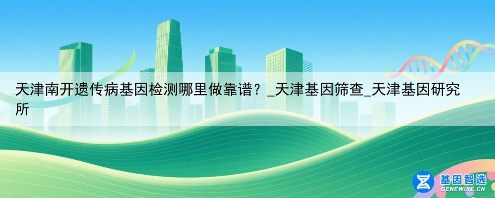 天津南开遗传病基因检测哪里做靠谱？_天津基因筛查_天津基因研究所