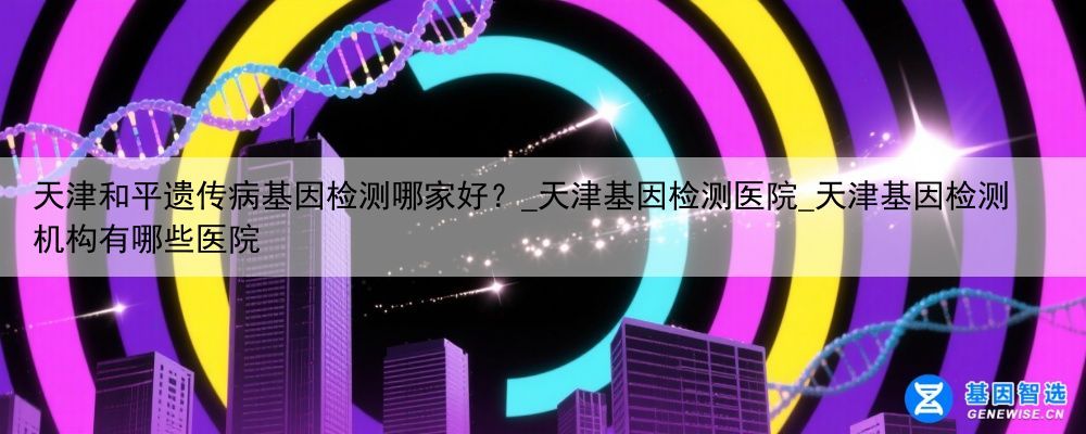 天津和平遗传病基因检测哪家好？_天津基因检测医院_天津基因检测机构有哪些医院
