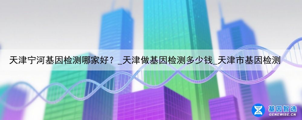 天津宁河基因检测哪家好？_天津做基因检测多少钱_天津市基因检测