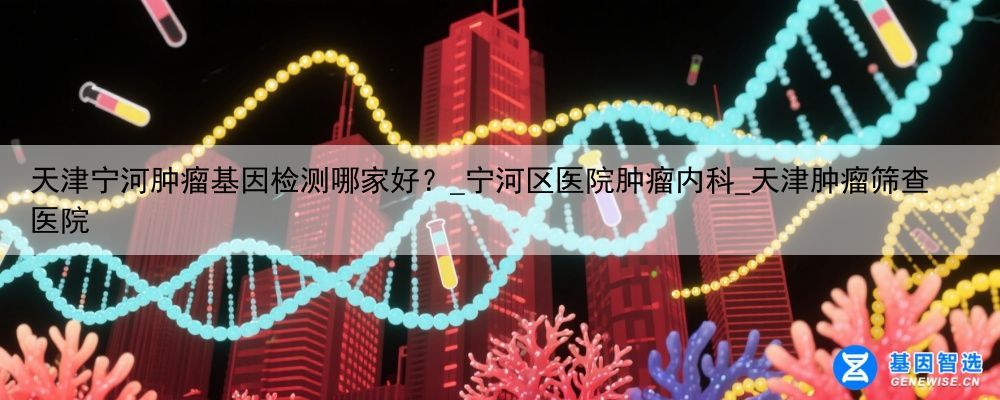 天津宁河肿瘤基因检测哪家好？_宁河区医院肿瘤内科_天津肿瘤筛查医院