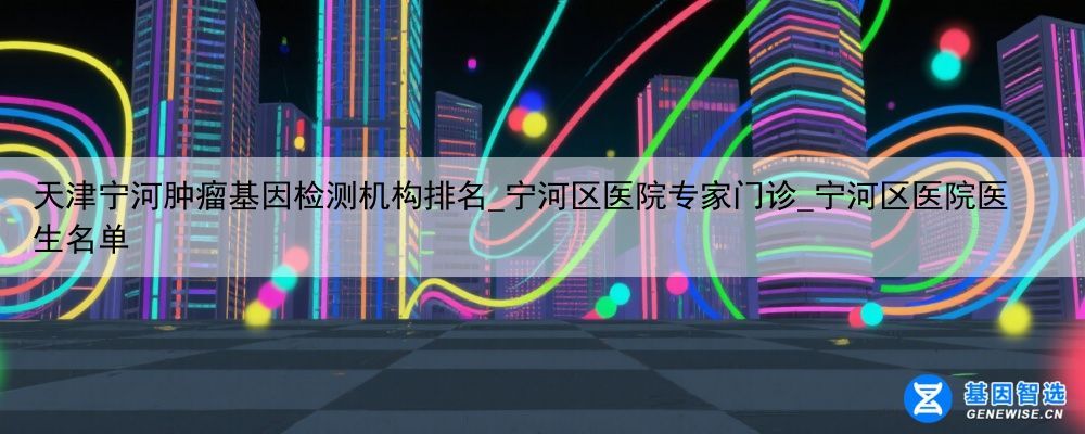 天津宁河肿瘤基因检测机构排名_宁河区医院专家门诊_宁河区医院医生名单
