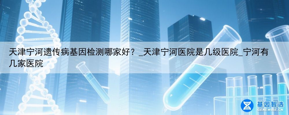 天津宁河遗传病基因检测哪家好？_天津宁河医院是几级医院_宁河有几家医院