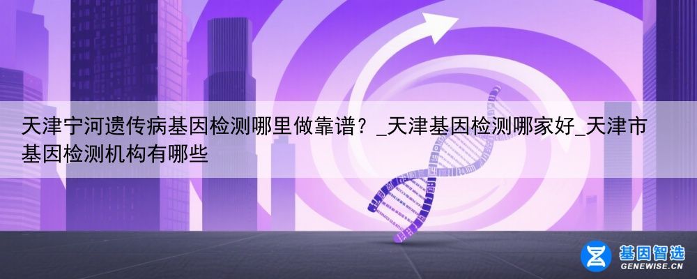 天津宁河遗传病基因检测哪里做靠谱？_天津基因检测哪家好_天津市基因检测机构有哪些