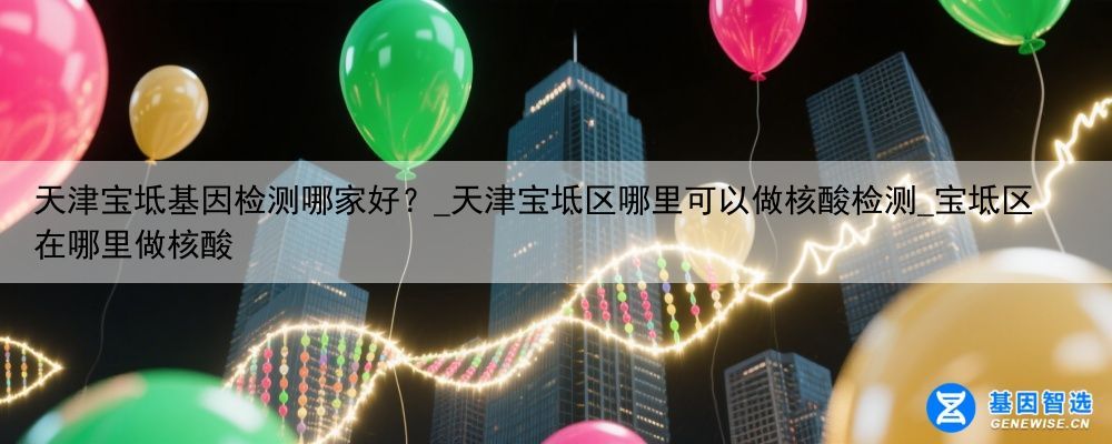 天津宝坻基因检测哪家好？_天津宝坻区哪里可以做核酸检测_宝坻区在哪里做核酸
