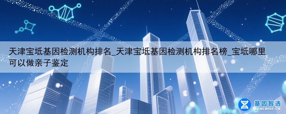 天津宝坻基因检测机构排名_天津宝坻基因检测机构排名榜_宝坻哪里可以做亲子鉴定