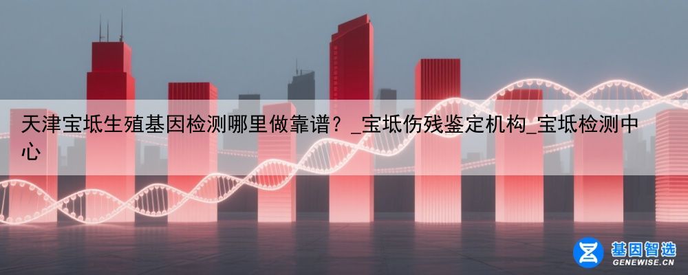 天津宝坻生殖基因检测哪里做靠谱？_宝坻伤残鉴定机构_宝坻检测中心