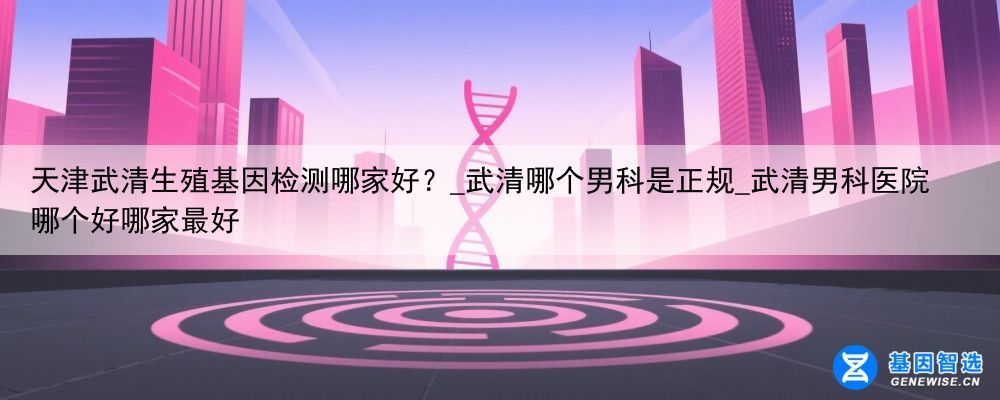 天津武清生殖基因检测哪家好？_武清哪个男科是正规_武清男科医院哪个好哪家最好