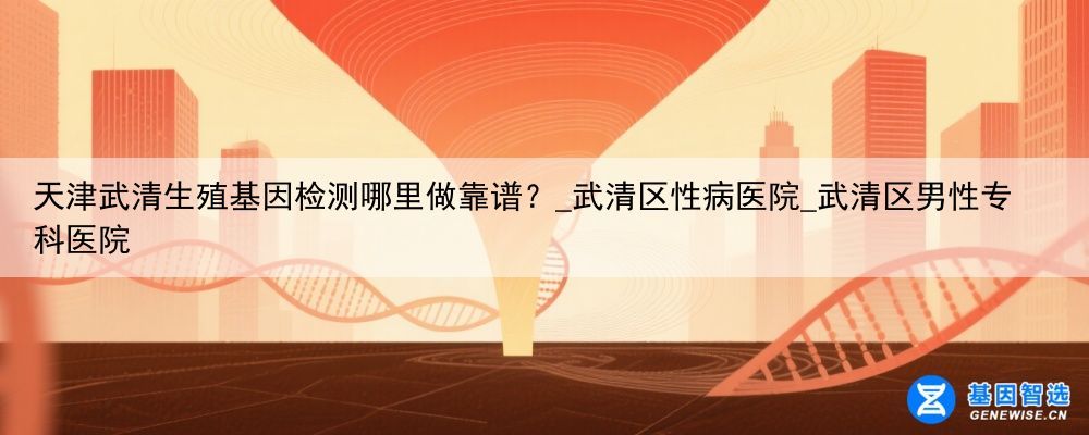 天津武清生殖基因检测哪里做靠谱？_武清区性病医院_武清区男性专科医院