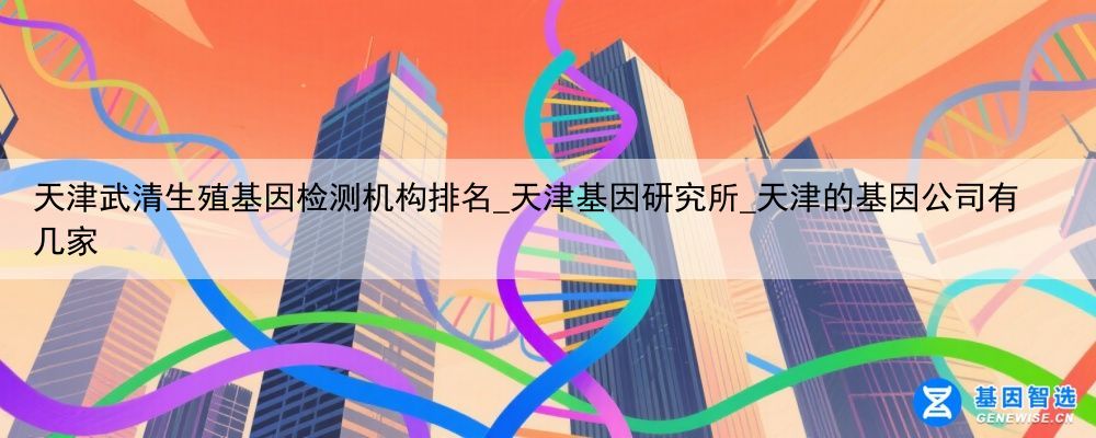 天津武清生殖基因检测机构排名_天津基因研究所_天津的基因公司有几家