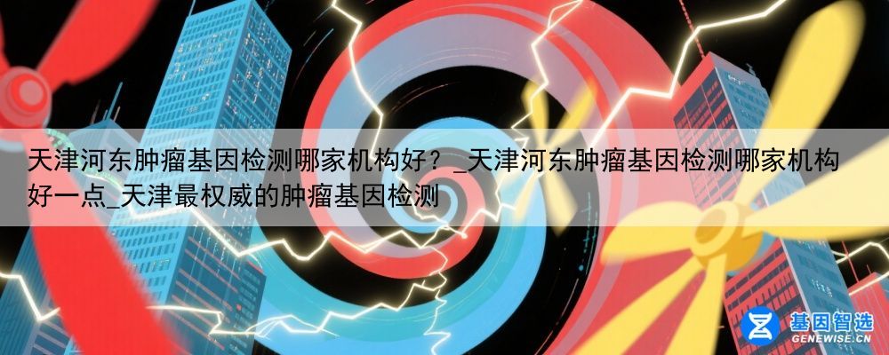 天津河东肿瘤基因检测哪家机构好？_天津河东肿瘤基因检测哪家机构好一点_天津最权威的肿瘤基因检测