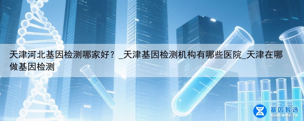 天津河北基因检测哪家好？_天津基因检测机构有哪些医院_天津在哪做基因检测