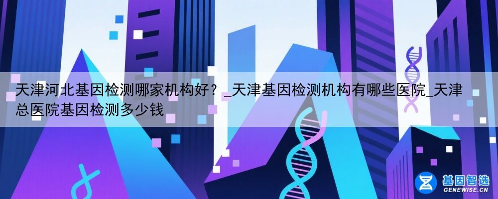 天津河北基因检测哪家机构好？_天津基因检测机构有哪些医院_天津总医院基因检测多少钱