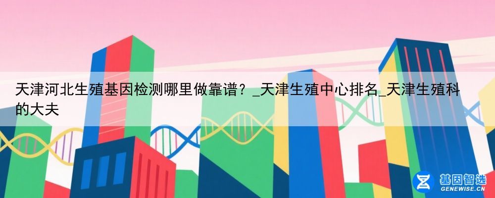 天津河北生殖基因检测哪里做靠谱？_天津生殖中心排名_天津生殖科的大夫