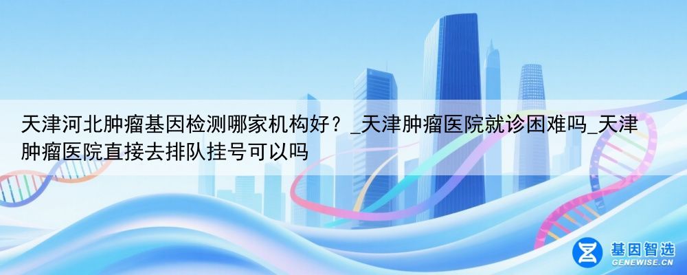 天津河北肿瘤基因检测哪家机构好？_天津肿瘤医院就诊困难吗_天津肿瘤医院直接去排队挂号可以吗