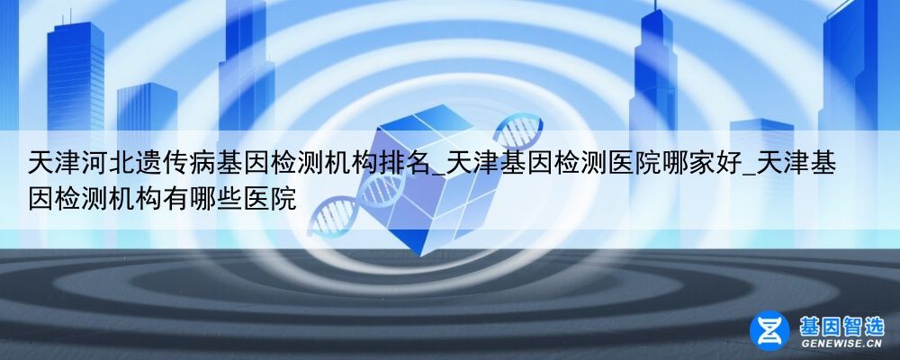 天津河北遗传病基因检测机构排名_天津基因检测医院哪家好_天津基因检测机构有哪些医院