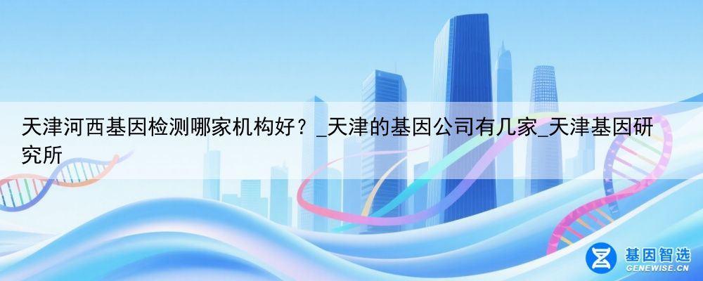 天津河西基因检测哪家机构好？_天津的基因公司有几家_天津基因研究所