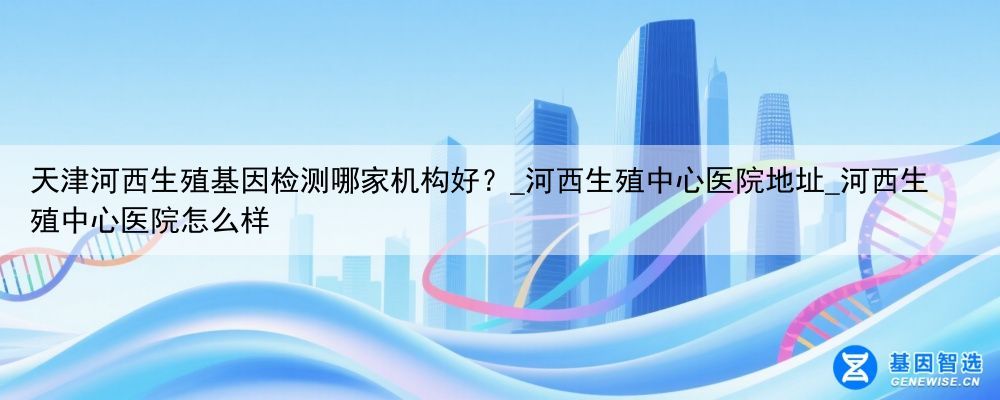 天津河西生殖基因检测哪家机构好？_河西生殖中心医院地址_河西生殖中心医院怎么样