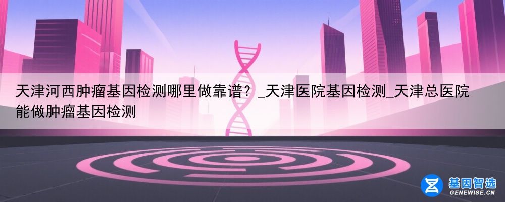 天津河西肿瘤基因检测哪里做靠谱？_天津医院基因检测_天津总医院能做肿瘤基因检测