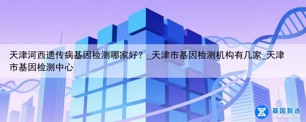 天津河西遗传病基因检测哪家好？_天津市基因检测机构有几家_天津市基因检测中心