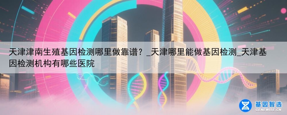 天津津南生殖基因检测哪里做靠谱？_天津哪里能做基因检测_天津基因检测机构有哪些医院
