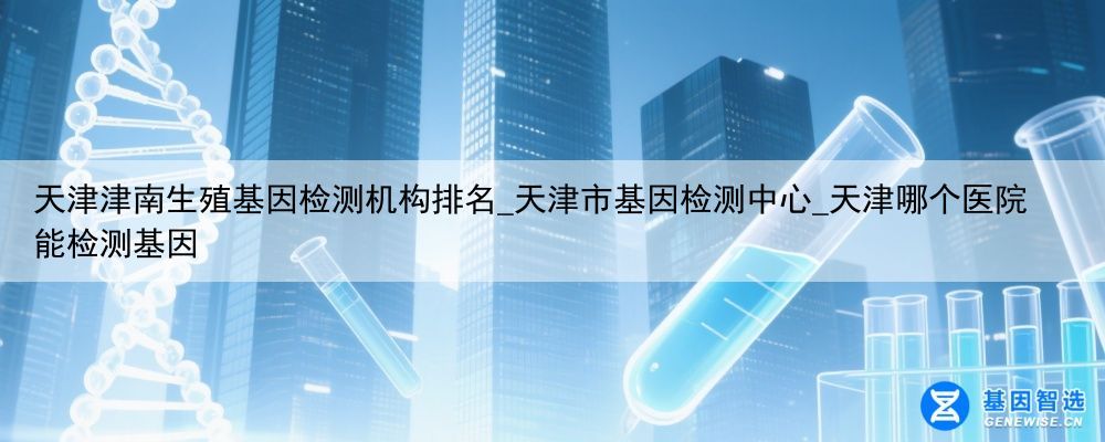 天津津南生殖基因检测机构排名_天津市基因检测中心_天津哪个医院能检测基因