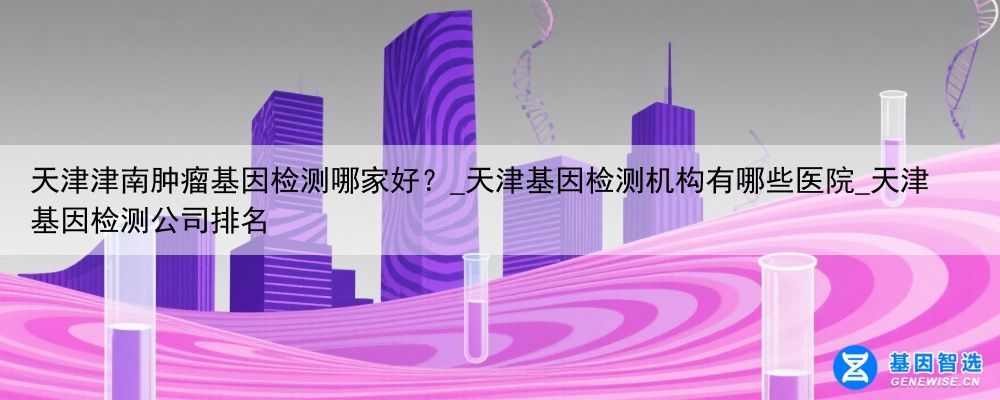 天津津南肿瘤基因检测哪家好？_天津基因检测机构有哪些医院_天津基因检测公司排名