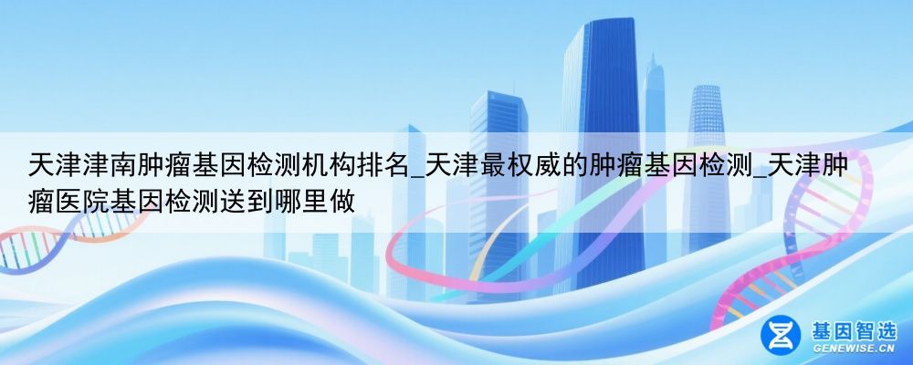 天津津南肿瘤基因检测机构排名_天津最权威的肿瘤基因检测_天津肿瘤医院基因检测送到哪里做