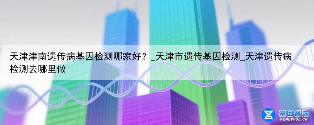 天津津南遗传病基因检测哪家好？_天津市遗传基因检测_天津遗传病检测去哪里做