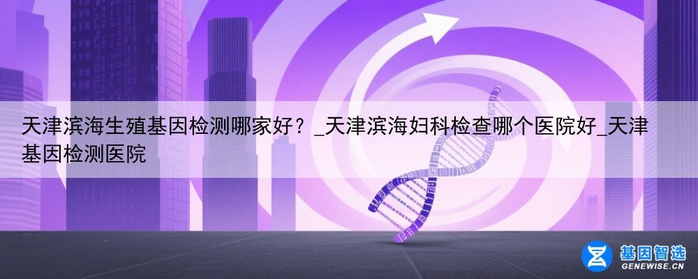 天津滨海生殖基因检测哪家好？_天津滨海妇科检查哪个医院好_天津基因检测医院