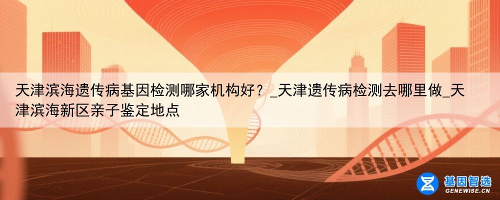 天津滨海遗传病基因检测哪家机构好？_天津遗传病检测去哪里做_天津滨海新区亲子鉴定地点
