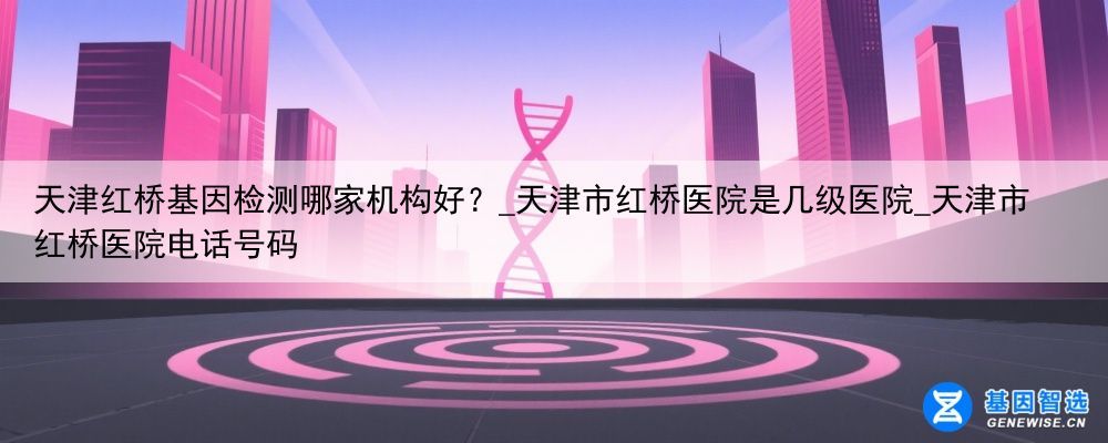 天津红桥基因检测哪家机构好？_天津市红桥医院是几级医院_天津市红桥医院电话号码