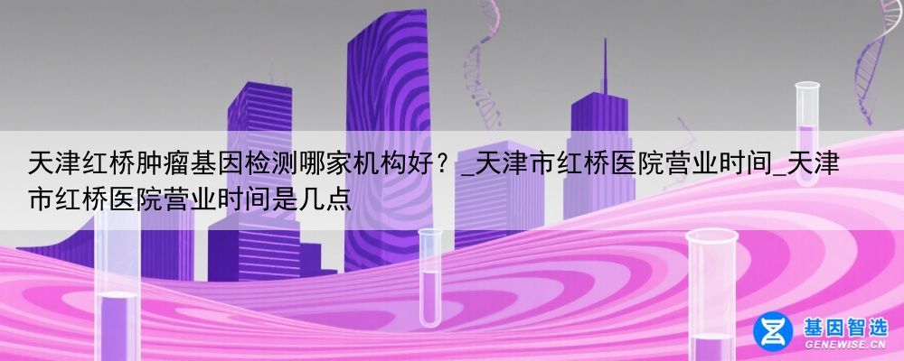 天津红桥肿瘤基因检测哪家机构好？_天津市红桥医院营业时间_天津市红桥医院营业时间是几点