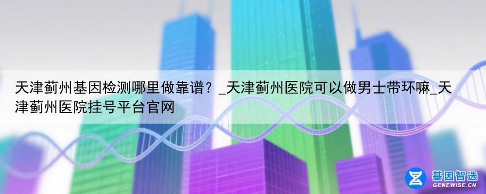 天津蓟州基因检测哪里做靠谱？_天津蓟州医院可以做男士带环嘛_天津蓟州医院挂号平台官网