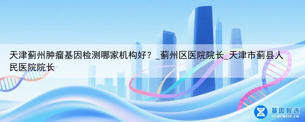 天津蓟州肿瘤基因检测哪家机构好？_蓟州区医院院长_天津市蓟县人民医院院长
