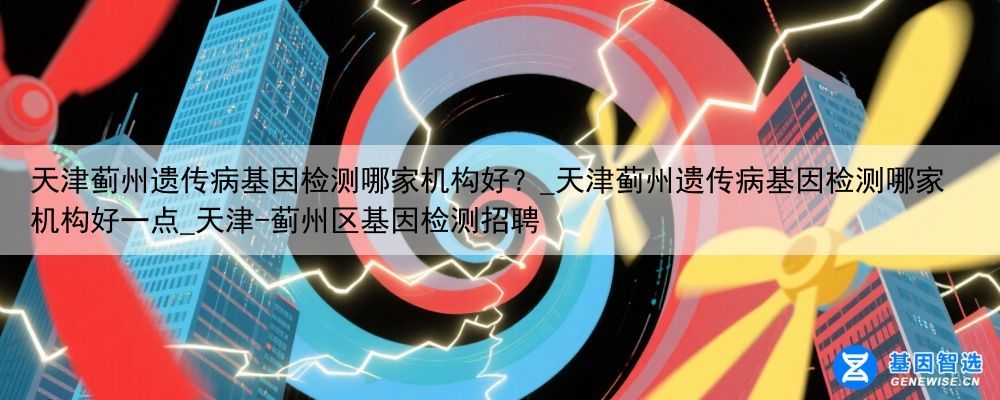 天津蓟州遗传病基因检测哪家机构好？_天津蓟州遗传病基因检测哪家机构好一点_天津-蓟州区基因检测招聘