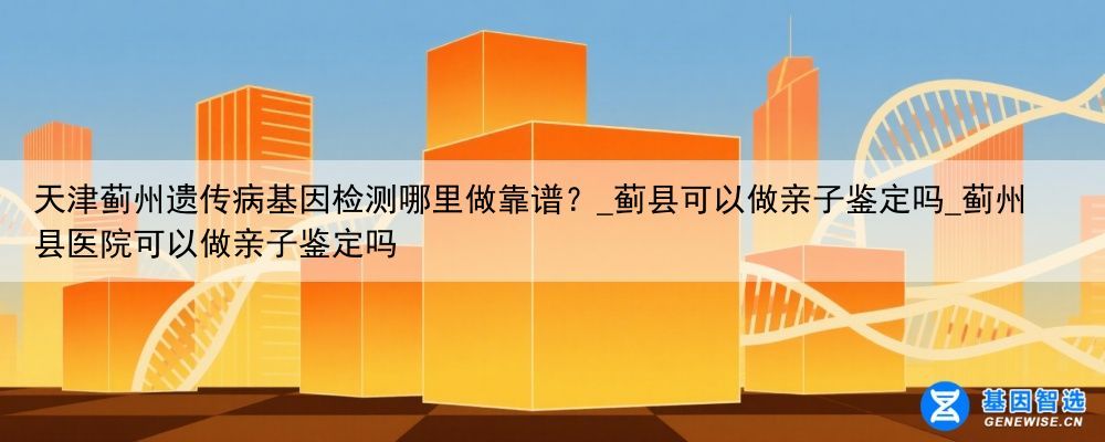 天津蓟州遗传病基因检测哪里做靠谱？_蓟县可以做亲子鉴定吗_蓟州县医院可以做亲子鉴定吗