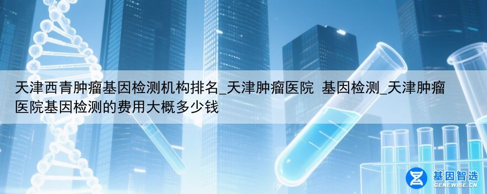 天津西青肿瘤基因检测机构排名_天津肿瘤医院 基因检测_天津肿瘤医院基因检测的费用大概多少钱
